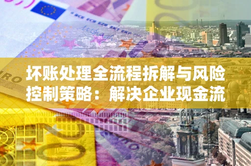 武汉坏账处理全流程拆解与风险控制策略：解决企业现金流顽疾的实战指南