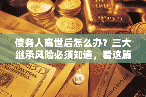 武汉债务人离世后怎么办？三大继承风险必须知道，看这篇就够了