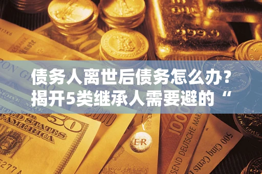 武汉债务人离世后债务怎么办？揭开5类继承人需要避的“坑”