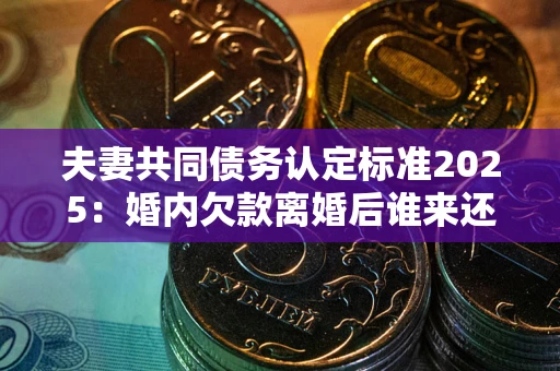武汉夫妻共同债务认定标准2025:婚内欠款离婚后谁来还? 武汉夫妻共同债务认定标准2025:婚内欠款离婚后谁来还?